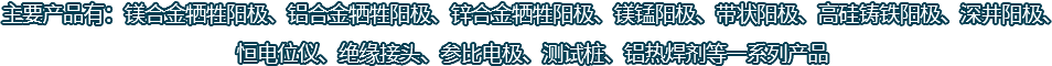 主要產(chǎn)品有：鎂合金犧牲陽(yáng)極、鋁合金犧牲陽(yáng)極、鋅合金犧牲陽(yáng)極、鎂錳陽(yáng)極、帶狀陽(yáng)極、高硅鑄鐵陽(yáng)極、深井陽(yáng)極、恒電位儀、絕緣接頭、參比電極、測(cè)試樁、鋁熱焊劑等一系列產(chǎn)品